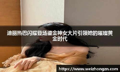 迪丽热巴闪耀登场鎏金神女大片引领她的璀璨黄金时代