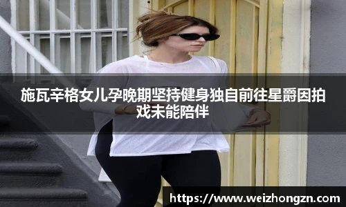 施瓦辛格女儿孕晚期坚持健身独自前往星爵因拍戏未能陪伴