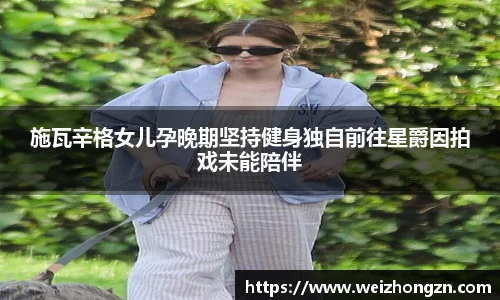 pa·旗舰厅官网施瓦辛格女儿孕晚期坚持健身独自前往星爵因拍戏未能陪伴