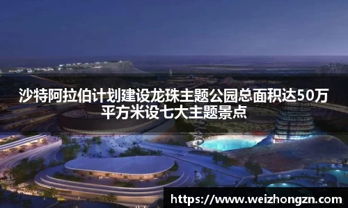 沙特阿拉伯计划建设龙珠主题公园总面积达50万平方米设七大主题景点